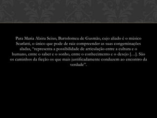 Para Maria Alzira Seixo, Bartolomeu de Gusmão, cujo aliado é o músico
Scarlatti, o único que pode de raiz compreender as suas congeminações
aladas, “representa a possibilidade de articulação entre a cultura e o
humano, entre o saber e o sonho, entre o conhecimento e o desejo […]. São
os caminhos da ficção os que mais justificadamente conduzem ao encontro da
verdade”.

 