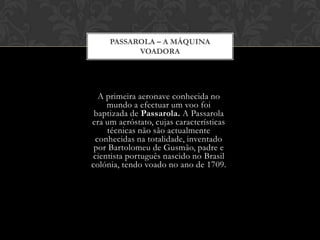PASSAROLA – A MÁQUINA
VOADORA

A primeira aeronave conhecida no
mundo a efectuar um voo foi
baptizada de Passarola. A Passarola
era um aeróstato, cujas características
técnicas não são actualmente
conhecidas na totalidade, inventado
por Bartolomeu de Gusmão, padre e
cientista português nascido no Brasil
colónia, tendo voado no ano de 1709.

 