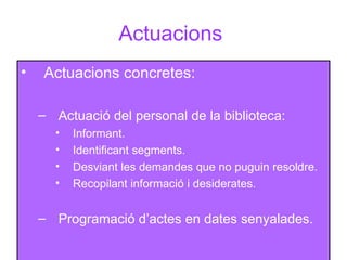 Actuacions  Actuacions concretes: Actuació del personal de la biblioteca: Informant. Identificant segments. Desviant les demandes que no puguin resoldre. Recopilant informació i desiderates. Programació d’actes en dates senyalades. 