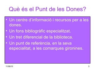 Què és el Punt de les Dones? Un centre d’informació i recursos per a les dones. Un fons bibliogràfic especialitzat. Un tret diferencial de la biblioteca. Un punt de referència, en la seva especialitat, a les comarques gironines. 