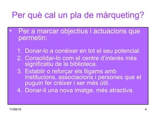 Per què cal un pla de màrqueting? Per a marcar objectius i actuacions que permetin: Donar-lo a conèixer en tot el seu potencial. Consolidar-lo com el centre d’interès més  significatiu de la biblioteca. Establir o reforçar els lligams amb institucions, associacions i persones que el puguin fer créixer i ser més útil. Donar-li una nova imatge, més atractiva. 
