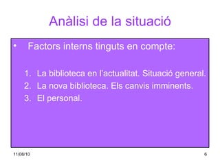 Anàlisi de la situació Factors interns tinguts en compte: La biblioteca en l’actualitat. Situació general. La nova biblioteca. Els canvis imminents. El personal. 