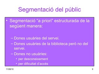 Segmentació del públic Segmentació “a priori” estructurada de la següent manera: Dones usuàries del servei. Dones usuàries de la biblioteca però no del servei. Dones no usuàries:  per desconeixement  per dificultat d’accés 