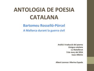 ANTOLOGIA DE POESIA
CATALANA
Bartomeu Rosselló-Pòrcel
A Mallorca durant la guerra civil
Anàlisi i traducció del poema
Llengua catalana
1.2 Batxillerat
9 de març del 2016
Isaac Albéniz
Albert Lorenzo i Marina Espada
 