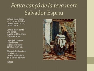 Petita cançó de la teva mort
Salvador Espriu
La teva mare broda
en el carrer de l'Om.
La teva mare broda,
broda claror.
La teva mare canta
una cançó,
la vella història trista
d'un gran amor.
La pluja li contava
la teva mort,
la pluja li contava
com has mort sol.
Albes de fred agrisen
tot el record.
La teva mare plora
en el carrer de l'Om.
(1966)
 