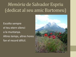 Memòria de Salvador Espriu
(dedicat al seu amic Bartomeu)
Escolto sempre
el teu etern silenci
a la muntanya.
Altres temps, altres hores
fan el record difícil.
 