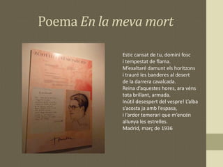 Poema En la meva mort
Estic cansat de tu, domini fosc
i tempestat de flama.
M’exaltaré damunt els horitzons
i trauré les banderes al desert
de la darrera cavalcada.
Reina d’aquestes hores, ara véns
tota brillant, armada.
Inútil desespert del vespre! L’alba
s’acosta ja amb l’espasa,
i l’ardor temerari que m’encén
allunya les estrelles.
Madrid, març de 1936
 