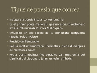 Tipus de poesia que conrea
• Inaugura la poesia insular contemporània
• És el primer poeta mallorquí que no escriu directament
sota la influència de l’Escola Mallorquina
• Influencia en els poetes de la immediata postguerra
(Espriu, Palau i Fabre)
• Precisió del llenguatge
• Poesia molt interioritzada i hermètica, plena d’imatges i
de metàfores noves
• Poeta postsimbolista (les paraules van més enllà del
significat del diccionari, tenen un valor simbòlic)
 