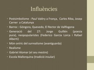 Influències
• Postsimbolisme : Paul Valéry a França, Carles Riba, Josep
Carner a Catalunya
• Barroc : Góngora, Quevedo, El Rector de Vallfogona
• Generació del 27: Jorge Guillén (poesia
pura), neopopularistes (Federico Garcia Lorca i Rafael
Alberti)
• Món oníric del surrealisme (avantguarda)
• Realisme
• Gabriel Alomar (el seu mestre)
• Escola Mallorquina (tradició insular)
 
