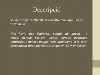 Descripció
• Gafim, company d’habitació (un altre mallorquí), va dir
de Rosselló:
N’hi havia que l’odiaven, perquè no anava a
missa, perquè portava ulleres, perquè guanyava
matrícules d’honor i perquè tenia granissona a la cara;
precisament totes aquelles coses que en ell m’encisaven.
 