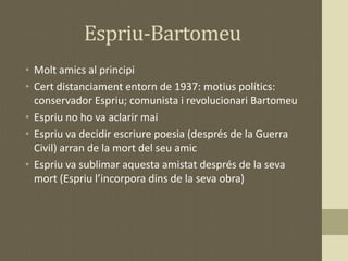Espriu-Bartomeu
• Molt amics al principi
• Cert distanciament entorn de 1937: motius polítics:
conservador Espriu; comunista i revolucionari Bartomeu
• Espriu no ho va aclarir mai
• Espriu va decidir escriure poesia (després de la Guerra
Civil) arran de la mort del seu amic
• Espriu va sublimar aquesta amistat després de la seva
mort (Espriu l’incorpora dins de la seva obra)
 