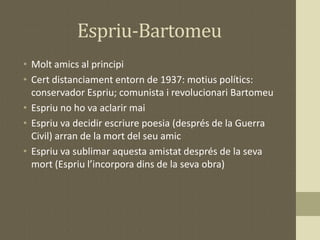 Espriu-Bartomeu
• Molt amics al principi
• Cert distanciament entorn de 1937: motius polítics:
conservador Espriu; comunis...
