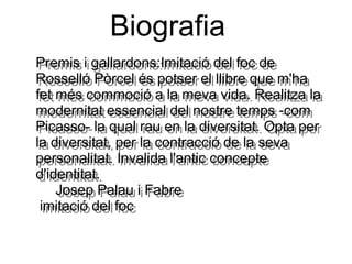 Biografia
Premis i gallardons:Imitació del foc de
Rosselló Pòrcel és potser el llibre que m'ha
fet més commoció a la meva vida. Realitza la
modernitat essencial del nostre temps -com
Picasso- la qual rau en la diversitat. Opta per
la diversitat, per la contracció de la seva
personalitat. Invalida l'antic concepte
d'identitat.
Josep Palau i Fabre
imitació del foc
Premis i gallardons:Imitació del foc de
Rosselló Pòrcel és potser el llibre que m'ha
fet més commoció a la meva vida. Realitza la
modernitat essencial del nostre temps -com
Picasso- la qual rau en la diversitat. Opta per
la diversitat, per la contracció de la seva
personalitat. Invalida l'antic concepte
d'identitat.
Josep Palau i Fabre
imitació del foc
 