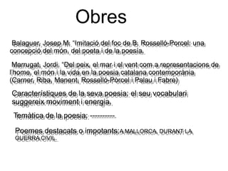 Obres
Balaguer, Josep M. “Imitació del foc de B. Rosselló-Porcel: una
concepció del món, del poeta i de la poesía.
Balaguer, Josep M. “Imitació del foc de B. Rosselló-Porcel: una
concepció del món, del poeta i de la poesía.
Marrugat, Jordi. “Del peix, el mar i el vent com a representacions de
l’home, el món i la vida en la poesia catalana contemporània
(Carner, Riba, Manent, Rosselló-Pòrcel i Palau i Fabre)
Marrugat, Jordi. “Del peix, el mar i el vent com a representacions de
l’home, el món i la vida en la poesia catalana contemporània
(Carner, Riba, Manent, Rosselló-Pòrcel i Palau i Fabre)
Característiques de la seva poesia: el seu vocabulari
suggereix moviment i energia.
Característiques de la seva poesia: el seu vocabulari
suggereix moviment i energia.
Temàtica de la poesia: ----------Temàtica de la poesia: ----------
Poemes destacats o impotants:A MALLORCA, DURANT LA
GUERRA CIVIL.
Poemes destacats o impotants:A MALLORCA, DURANT LA
GUERRA CIVIL.
 
