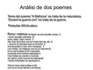 Anàlisi de dos poemes
Tema del poema:”A Mallorca” es trata de la naturaleza.
“Durant la guerra civil” es trata de la guerra.
Tema del poema:”A Mallorca” es trata de la naturaleza.
“Durant la guerra civil” es trata de la guerra.
Paraules difícils:atzur.Paraules difícils:atzur.
Rima i mètrica:Verdegen encara aquells camps A
i duren aquelles arbredes B
serra, plaer, claror meva! C
Sóc avar de la llum que em resta dins els ulls D
i que em fa tremolar quan et recordo! E
Ara els jardins hi són com músiques F
i em torben, em fatiguen com en un tedi lent,B
El cor de la tardor ja s'hi marceixD
concertat amb fumeres delicades.C
I les herbes es cremen a turonsA
de cacera, entre somnis de setembreF
i boires entintades de capvespre.C
Tota la meva vida es lliga a tuD,
com en la nit les flames a la foscaC
Rima i mètrica:Verdegen encara aquells camps A
i duren aquelles arbredes B
serra, plaer, claror meva! C
Sóc avar de la llum que em resta dins els ulls D
i que em fa tremolar quan et recordo! E
Ara els jardins hi són com músiques F
i em torben, em fatiguen com en un tedi lent,B
El cor de la tardor ja s'hi marceixD
concertat amb fumeres delicades.C
I les herbes es cremen a turonsA
de cacera, entre somnis de setembreF
i boires entintades de capvespre.C
Tota la meva vida es lliga a tuD,
com en la nit les flames a la foscaC
 