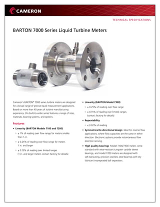 BARTON 7000 Series Liquid Turbine Meters
Cameron’s BARTON®
7000 series turbine meters are designed
for a broad range of precise liquid measurement applications.
Based on more than 40 years of turbine manufacturing
experience, this built-to-order series features a range of sizes,
materials, bearing systems, and options.
Features
• Linearity (BARTON Models 7100 and 7200)
± 1% of reading over flow range for meters smaller
than 1-in.
± 0.25% of reading over flow range for meters
1 in. and larger
± 0.15% of reading over limited ranges
(1 in. and larger meters contact factory for details)
• Linearity (BARTON Model 7300)
± 0.25% of reading over flow range
± 0.15% of reading over limited ranges
(contact factory for details)
• Repeatability
± 0.02% of reading
• Symmetrical bi-directional design Ideal for reverse flow
applications, where flow capacities are the same in either
direction. Electronic options provide instantaneous flow
direction sensing.
• High quality bearings Model 7100/7300 meters come
standard with wear-resistant tungsten carbide sleeve
bearings, and model 7200 meters are designed with
self-lubricating, precision stainless steel bearings with dry
lubricant impregnated ball separators.
TECHNICAL SPECIFICATIONS
 