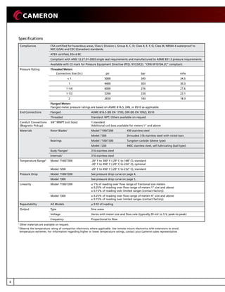 6
Compliances CSA certified for hazardous areas, Class I, Division I, Group B, C, D; Class II, E, F, G; Class III, NEMA 4 waterproof to
NEC (USA) and CEC (Canadian) standards.
ATEX certified, EEx d IIC
Compliant with ANSI 12.27.01-2003 single seal requirements and manufactured to ASME B31.3 pressure requirements
Available with CE mark for Pressure Equipment Directive (PED, 97/23/CE). “CRN 0F10734.2C” compliant.
Pressure Rating Threaded Meters
psi bar mPaConnection Size (in.)
 1 5000 345 34.5
1 4400 303 30.3
1-1/4 4000 276 27.6
1-1/2 3200 220 22.1
2 2650 183 18.3
Flanged Meters
Flanged meter pressure ratings are based on ASME B16.5, DIN, or BS10 as applicable.
End Connections Flanged ASME B16.5 (BS EN 1759), DIN (BS EN 1092), BS10
Threaded Standard: NPT; Others available on request
Conduit Connections
(Magnetic Pickup)
3/4” MNPT (coil boss) 1 standard
Additional coil boss available for meters 1” and above
Materials Rotor Blades1
Model 7100/7200 430 stainless steel
Model 7300 Shrouded 316 stainless steel with nickel bars
Bearings Model 7100/7300 Tungsten carbide (sleeve type)
Model 7200 440C stainless steel, self-lubricating (ball type)
Body Flanges1
316 stainless steel
Internals1
316 stainless steel
Temperature Range2
Model 7100/7300 -20° F to 300° F (-29° C to 148° C), standard
-20° F to 450° F (-29° C to 232° C), optional
Model 7200 -20° F to 450° F (-29° C to 232° C), standard
Pressure Drop Model 7100/7200 See pressure drop curve on page 4.
Model 7300 See pressure drop curve on page 5.
Linearity Model 7100/7200 ± 1% of reading over flow range of fractional size meters
± 0.25% of reading over flow range of meters 1” size and above
± 0.15% of reading over limited ranges (contact factory)
Model 7300 ± 0.25% of reading over flow range of meters 4” size and above
± 0.15% of reading over limited ranges (contact factory)
Repeatability All Models ± 0.02 of reading
Output Type Sine wave
Voltage Varies with meter size and flow rate (typically 20 mV to 5 V, peak-to-peak)
Frequency Proportional to flow
Specifications
1
Other materials are available on request.
2 
Observe the temperature rating of companion electronics where applicable. Use remote mount electronics with extensions to avoid
temperature extremes. For information regarding higher or lower temperature ratings, contact your Cameron sales representative.
 