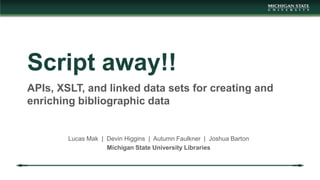 Script away!!
APIs, XSLT, and linked data sets for creating and
enriching bibliographic data
Lucas Mak | Devin Higgins | Autumn Faulkner | Joshua Barton
Michigan State University Libraries
 