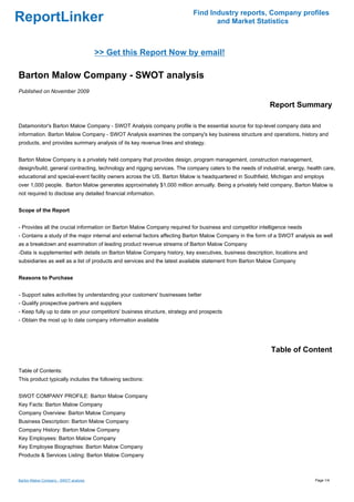 Find Industry reports, Company profiles
ReportLinker                                                                     and Market Statistics



                                       >> Get this Report Now by email!

Barton Malow Company - SWOT analysis
Published on November 2009

                                                                                                           Report Summary

Datamonitor's Barton Malow Company - SWOT Analysis company profile is the essential source for top-level company data and
information. Barton Malow Company - SWOT Analysis examines the company's key business structure and operations, history and
products, and provides summary analysis of its key revenue lines and strategy.


Barton Malow Company is a privately held company that provides design, program management, construction management,
design/build, general contracting, technology and rigging services. The company caters to the needs of industrial, energy, health care,
educational and special-event facility owners across the US. Barton Malow is headquartered in Southfield, Michigan and employs
over 1,000 people. Barton Malow generates approximately $1,000 million annually. Being a privately held company, Barton Malow is
not required to disclose any detailed financial information.


Scope of the Report


- Provides all the crucial information on Barton Malow Company required for business and competitor intelligence needs
- Contains a study of the major internal and external factors affecting Barton Malow Company in the form of a SWOT analysis as well
as a breakdown and examination of leading product revenue streams of Barton Malow Company
-Data is supplemented with details on Barton Malow Company history, key executives, business description, locations and
subsidiaries as well as a list of products and services and the latest available statement from Barton Malow Company


Reasons to Purchase


- Support sales activities by understanding your customers' businesses better
- Qualify prospective partners and suppliers
- Keep fully up to date on your competitors' business structure, strategy and prospects
- Obtain the most up to date company information available




                                                                                                           Table of Content

Table of Contents:
This product typically includes the following sections:


SWOT COMPANY PROFILE: Barton Malow Company
Key Facts: Barton Malow Company
Company Overview: Barton Malow Company
Business Description: Barton Malow Company
Company History: Barton Malow Company
Key Employees: Barton Malow Company
Key Employee Biographies: Barton Malow Company
Products & Services Listing: Barton Malow Company



Barton Malow Company - SWOT analysis                                                                                          Page 1/4
 