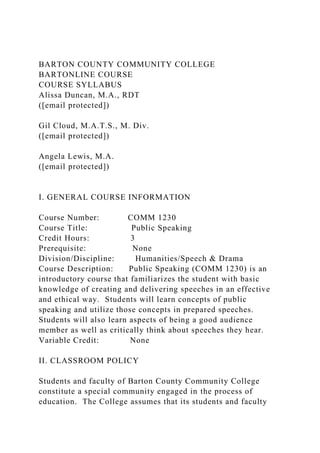 BARTON COUNTY COMMUNITY COLLEGE
BARTONLINE COURSE
COURSE SYLLABUS
Alissa Duncan, M.A., RDT
([email protected])
Gil Cloud, M.A.T.S., M. Div.
([email protected])
Angela Lewis, M.A.
([email protected])
I. GENERAL COURSE INFORMATION
Course Number: COMM 1230
Course Title: Public Speaking
Credit Hours: 3
Prerequisite: None
Division/Discipline: Humanities/Speech & Drama
Course Description: Public Speaking (COMM 1230) is an
introductory course that familiarizes the student with basic
knowledge of creating and delivering speeches in an effective
and ethical way. Students will learn concepts of public
speaking and utilize those concepts in prepared speeches.
Students will also learn aspects of being a good audience
member as well as critically think about speeches they hear.
Variable Credit: None
II. CLASSROOM POLICY
Students and faculty of Barton County Community College
constitute a special community engaged in the process of
education. The College assumes that its students and faculty
 