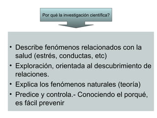 Por qué la investigación científica?




• Describe fenómenos relacionados con la
  salud (estrés, conductas, etc)
• Exploración, orientada al descubrimiento de
  relaciones.
• Explica los fenómenos naturales (teoría)
• Predice y controla.- Conociendo el porqué,
  es fácil prevenir
 