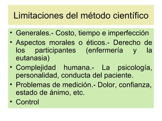 Limitaciones del método científico
• Generales.- Costo, tiempo e imperfección
• Aspectos morales o éticos.- Derecho de
  los participantes (enfermería y la
  eutanasia)
• Complejidad humana.- La psicología,
  personalidad, conducta del paciente.
• Problemas de medición.- Dolor, confianza,
  estado de ánimo, etc.
• Control
 