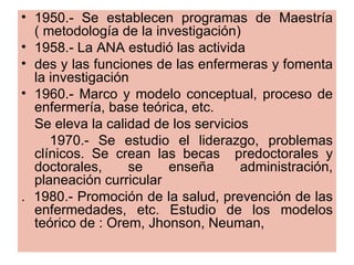 • 1950.- Se establecen programas de Maestría
  ( metodología de la investigación)
• 1958.- La ANA estudió las activida
• des y las funciones de las enfermeras y fomenta
  la investigación
• 1960.- Marco y modelo conceptual, proceso de
  enfermería, base teórica, etc.
  Se eleva la calidad de los servicios
     1970.- Se estudio el liderazgo, problemas
  clínicos. Se crean las becas predoctorales y
  doctorales,     se    enseña       administración,
  planeación curricular
. 1980.- Promoción de la salud, prevención de las
  enfermedades, etc. Estudio de los modelos
  teórico de : Orem, Jhonson, Neuman,
 