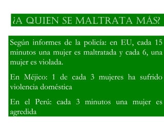 ¿A qUIEN SE MALtRAtA MáS?

Según informes de la policía: en EU, cada 15
minutos una mujer es maltratada y cada 6, una
mujer es violada.
En Méjico: 1 de cada 3 mujeres ha sufrido
violencia doméstica
En el Perú: cada 3 minutos una mujer es
agredida
 