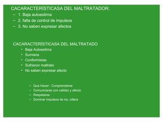 CACARACTERÍSTICASA DEL MALTRATADOR:
– 1. Baja autoestima
– 2. falta de control de impulsos
– 3. No saben expresar afectos



CACARACTERÍSTICASA DEL MALTRATADO
    •   Baja Autoestima
    •   Sumisos
    •   Conformistas
    •   Sufrieron maltrato
    •   No saben expresar afecto



          –   Que Hacer: Comprenderse
          –   Comunicarse con calidez y afecto
          –   Respetarse
          –   Dominar impulsos de ira, cólera
 