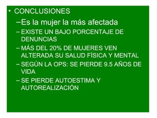 • CONCLUSIONES
 – Es la mujer la más afectada
 – EXISTE UN BAJO PORCENTAJE DE
   DENUNCIAS
 – MÁS DEL 20% DE MUJERES VEN
   ALTERADA SU SALUD FÍSICA Y MENTAL
 – SEGÚN LA OPS: SE PIERDE 9.5 AÑOS DE
   VIDA
 – SE PIERDE AUTOESTIMA Y
   AUTOREALIZACIÓN
 