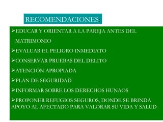 RECOMENDACIONES:
EDUCAR Y ORIENTAR A LA PAREJA ANTES DEL
 MATRIMONIO
EVALUAR EL PELIGRO INMEDIATO
CONSERVAR PRUEBAS DEL DELITO
ATENCIÓN APROPIADA
PLAN DE SEGURIDAD
INFORMAR SOBRE LOS DERECHOS HUNAOS
PROPONER REFUGIOS SEGUROS, DONDE SE BRINDA
APOYO AL AFECTADO PARA VALORAR SU VIDA Y SALUD
 