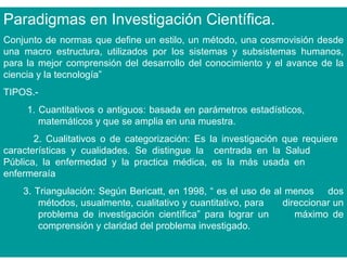 Paradigmas en Investigación Científica.
Conjunto de normas que define un estilo, un método, una cosmovisión desde
una macro estructura, utilizados por los sistemas y subsistemas humanos,
para la mejor comprensión del desarrollo del conocimiento y el avance de la
ciencia y la tecnología”
TIPOS.-
     1. Cuantitativos o antiguos: basada en parámetros estadísticos,
        matemáticos y que se amplia en una muestra.
       2. Cualitativos o de categorización: Es la investigación que requiere
características y cualidades. Se distingue la centrada en la Salud
Pública, la enfermedad y la practica médica, es la más usada en
enfermeraía
    3. Triangulación: Según Bericatt, en 1998, “ es el uso de al menos dos
        métodos, usualmente, cualitativo y cuantitativo, para   direccionar un
        problema de investigación científica” para lograr un       máximo de
        comprensión y claridad del problema investigado.
 