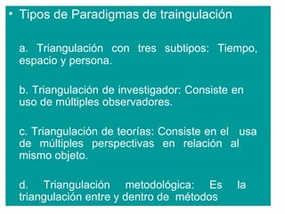 • Tipos de Paradigmas de traingulación

 a. Triangulación con tres subtipos: Tiempo,
 espacio y persona.

 b. Triangulación de investigador: Consiste en
 uso de múltiples observadores.

 c. Triangulación de teorías: Consiste en el usa
 de múltiples perspectivas en relación al
 mismo objeto.

 d. Triangulación metodológica: Es          la
 triangulación entre y dentro de métodos
 