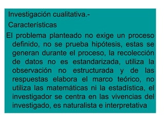 Investigación cualitativa.-
Características
El problema planteado no exige un proceso
  definido, no se prueba hipótesis, estas se
  generan durante el proceso, la recolección
  de datos no es estandarizada, utiliza la
  observación no estructurada y de las
  respuestas elabora el marco teórico, no
  utiliza las matemáticas ni la estadística, el
  investigador se centra en las vivencias del
  investigado, es naturalista e interpretativa
 