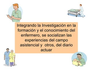 Integrando la Investigación en la
 formación y el conocimiento del
   enfermero, se socializan las
     experiencias del campo
   asistencial y otros, del diario
               actuar
 
