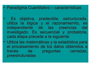 • Paradigma Cuantitativo – características

•    Es objetiva, predecible, estructurada,
  utiliza la lógica y el razonamienrto, es
  independiente de las creencias del
  investigado. Es secuencial y probatoria,
  cada etapa precede a la siguiente
• Utiliza las matemáticas y la estadística para
  el procesamiento de los datos obtenidos a
  través       de    preguntas       cerradas,
  preestruturadas
 