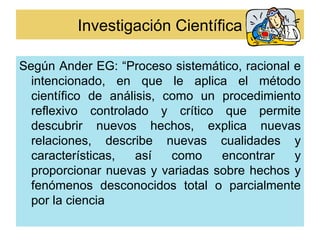 Investigación Científica

Según Ander EG: “Proceso sistemático, racional e
  intencionado, en que le aplica el método
  científico de análisis, como un procedimiento
  reflexivo controlado y crítico que permite
  descubrir nuevos hechos, explica nuevas
  relaciones, describe nuevas cualidades y
  características,   así   como   encontrar    y
  proporcionar nuevas y variadas sobre hechos y
  fenómenos desconocidos total o parcialmente
  por la ciencia
 
