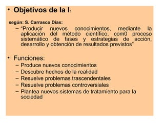 • Objetivos de la I:
según: S. Carrasco Días:
   – “Producir nuevos conocimientos, mediante la
     aplicación del método científico, com0 proceso
     sistemático de fases y estrategias de acción,
     desarrollo y obtención de resultados previstos”

• Funciones:
   –   Produce nuevos conocimientos
   –   Descubre hechos de la realidad
   –   Resuelve problemas trascendentales
   –   Resuelve problemas controversiales
   –   Plantea nuevos sistemas de tratamiento para la
       sociedad
 