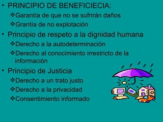 • PRINCIPIO DE BENEFICIECIA:
  Garantía de que no se sufrirán daños
  Grantía de no explotación
• Principio de respeto a la dignidad humana
  Derecho a la autodeterminación
  Derecho al conocimiento irrestricto de la
   información
• Principio de Justicia
  Derecho a un trato justo
  Derecho a la privacidad
  Consentimiento informado
 