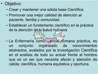 • Objetivo:
  – Crear y mantener una sólida base Científica
  – Promover una mejor calidad de atención al
    paciente, familia y comunidad.
  – Establecer un fundamento científico en la práctica
    de la atención de la salud humana

  – La Enfermería como ciencia humana práctica, es
    un conjunto organizado de conocimientos
    abstractos, avalados por la Investigación Científica
    en el análisis de todo su actuar frente al hombre
    que es un ser que necesita afecto y atención de
    calida: científica, humana equitativa y oportuna.
 