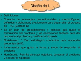 Diseño de I.
                      C.
• Definiciones:
• Conjunto de estrategias procedimentales y metodológicas,
  definidas y elaboradas previamente para desarrollar el proceso
  de I.C. (Carraco D)
• Es un plan de procedimientos y técnicas que guían la
  formulación del problema y las operaciones tácticas para dar
  respuesta al problema y verificar la hipótesis.
• Christensen: “ Plan estratégico concebido para responder
  preguntas de IC.
• Instrumentos que guían la forma y modo de responder al
  problema
• Hernández.- Permite alcanzar objetivos, contestar el problema
  y analizar la hipótesis.
 
