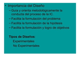 • Importancia del Diseño
  – Guía y orienta metodológicamente la
    conducta del proceso de la IC.
  – Facilita la formulación del problema
  – Facilita la formulación de la hipótesis
  – Facilita la formulación y logro de objetivos

  Tipos de Diseños:
     Experimentales
     No Experimentales
 