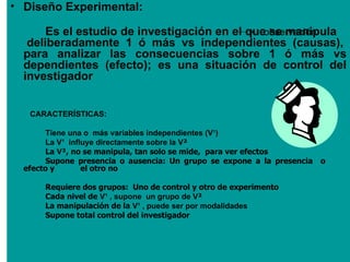 • Diseño Experimental:

       Es el estudio de investigación en el queobservación
                                                se manipula
   deliberadamente 1 ó más vs independientes (causas),
  para analizar las consecuencias sobre 1 ó más vs
  dependientes (efecto); es una situación de control del
  investigador


   CARACTERÍSTICAS:

       Tiene una o más variables independientes (V¹)
       La V¹ influye directamente sobre la V²
       La V², no se manipula, tan solo se mide, para ver efectos
       Supone presencia o ausencia: Un grupo se expone a la presencia   o
  efecto y       el otro no

       Requiere dos grupos: Uno de control y otro de experimento
       Cada nivel de V¹ , supone un grupo de V²
       La manipulación de la V¹ , puede ser por modalidades
       Supone total control del investigador
 