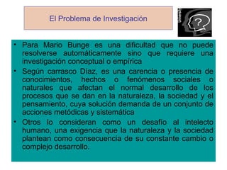El Problema de Investigación


• Para Mario Bunge es una dificultad que no puede
  resolverse automáticamente sino que requiere una
  investigación conceptual o empírica
• Según carrasco Díaz, es una carencia o presencia de
  conocimientos, hechos o fenómenos sociales o
  naturales que afectan el normal desarrollo de los
  procesos que se dan en la naturaleza, la sociedad y el
  pensamiento, cuya solución demanda de un conjunto de
  acciones metódicas y sistemática
• Otros lo consideran como un desafío al intelecto
  humano, una exigencia que la naturaleza y la sociedad
  plantean como consecuencia de su constante cambio o
  complejo desarrollo.
 