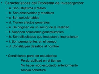 • Características del Problema de investigación:
  –   a. Son Objetivos y reales
  –   b. Son observables y medibles
  –   c. Son solucionables
  –   d. Tienen efectos generales
  –   e. Se originan en un sector de la realidad
  –   f. Suponen soluciones generalizables
  –   h. Son dificultades que impactan e impresionan
  –   i. Son permanentes en el tiempo
  –   J. Constituyen desafíos al hombre

  ▪ Condiciones para ser estudiados:
            Perdurabilidad en el tiempo
            No haber sido estudiado anteriormente
            Amplia cobertura
 