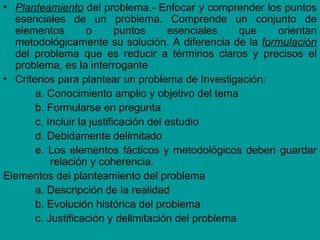 • Planteamiento del problema.- Enfocar y comprender los puntos
  esenciales de un problema. Comprende un conjunto de
  elementos         o       puntos     esenciales   que orientan
  metodológicamente su solución. A diferencia de la formulación
  del problema que es reducir a términos claros y precisos el
  problema, es la interrogante
• Criterios para plantear un problema de Investigación:
       a. Conocimiento amplio y objetivo del tema
       b. Formularse en pregunta
       c. Incluir la justificación del estudio
       d. Debidamente delimitado
       e. Los elementos fácticos y metodológicos deben guardar
           relación y coherencia.
Elementos del planteamiento del problema
       a. Descripción de la realidad
       b. Evolución histórica del problema
       c. Justificación y delimitación del problema
 