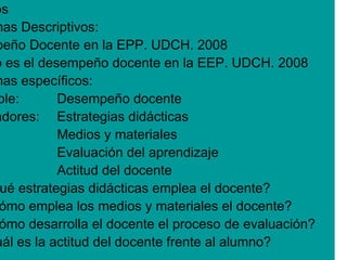 os
mas Descriptivos:
peño Docente en la EPP. UDCH. 2008
o es el desempeño docente en la EEP. UDCH. 2008
mas específicos:
ble:       Desempeño docente
adores: Estrategias didácticas
           Medios y materiales
           Evaluación del aprendizaje
           Actitud del docente
 ué estrategias didácticas emplea el docente?
 ómo emplea los medios y materiales el docente?
 ómo desarrolla el docente el proceso de evaluación?
uál es la actitud del docente frente al alumno?
 