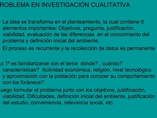 ROBLEMA EN INVESTIGACIÓN CUALITATIVA

– La idea se transforma en el planteamiento, la cual contiene 6
  elementos importantes: Objetivos, pregunta, justificación,
  viabilidad, evaluación de las diferencias en el conocimiento del
  problema y definición inicial del ambiente.
– El proceso es recurrente y la recolección de datos es permanente

Lo 1º es familiarizarse con el tema: dónde? , cuándo?
  características? Actividad económica, religión, nivel tecnológico
  y aproximación con la población para conocer su comportamiento
  con los foráneos?
Luego formular el problema junto con los objetivos, justificación,
  viabilidad. Dificultades, definición inicial del ambiente, justificación
  del estudio, conveniencia, relevancia social, etc.
 