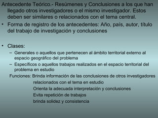 Antecedente Teórico.- Resúmenes y Conclusiones a los que han
  llegado otros investigadores o el mismo investigador. Estos
  deben ser similares o relacionados con el tema central.
• Forma de registro de los antecedentes: Año, país, autor, título
  del trabajo de investigación y conclusiones

• Clases:
   – Generales o aquellos que pertenecen al ámbito territorial externo al
     espacio geográfico del problema
   – Específicos o aquellos trabajos realizados en el espacio territorial del
     problema en estudio
   Funciones: Brinda información de las conclusiones de otros investigadores
              relacionados con el tema en estudio
              Orienta la adecuada interpretación y conclusiones
              Evita repetición de trabajos
              brinda solidez y consistencia
 
