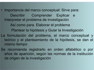 • Importancia del marco conceptual: Sirve para:
      Describir     Comprender Explicar e
  Interpretar el problema de investigación
      Así como para. Elaborar el problema
       Plantear la hipótesis y Guiar la Investigación
La formulación del problema, el marco conceptual y
  teórico y el planteamiento de la hipótesis, se dan el
  mismo tiempo
Se recomienda registrarlo en orden alfabético o por
  años de aparición, según las normas de la institución
  de origen de la investigación
 